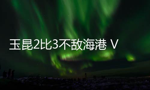 玉昆2比3不敌海港 VAR无处不在 安德森场外遥控指挥