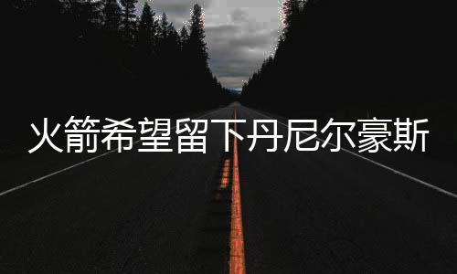 火箭希望留下丹尼尔豪斯 双向合同6月30日到期