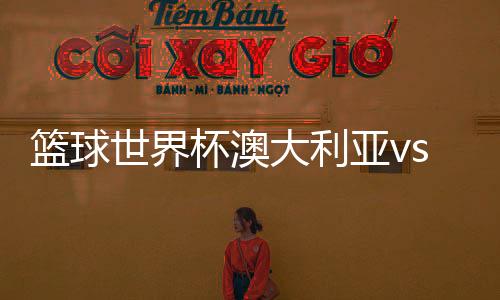 篮球世界杯澳大利亚vs立陶宛男篮视频直播入口+阵容揭秘