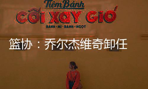 篮协：乔尔杰维奇卸任 郭士强代理男篮主教练