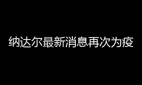 纳达尔最新消息再次为疫情发声：希望大家团结一心