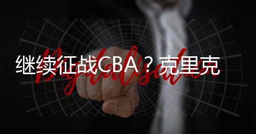 继续征战CBA?克里克结束休假返回中国训练