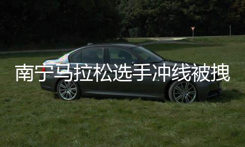 南宁马拉松选手冲线被拽停强行合影？主办方：只是搀扶