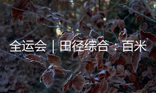 全运会｜田径综合：百米大战迎新王 “小孩姐”破亚洲青年纪录