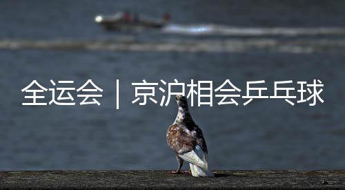 全运会｜京沪相会乒乓球男团决赛 河北山东女团争冠