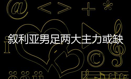 叙利亚男足两大主力或缺席世预赛40强赛 国足好消息？