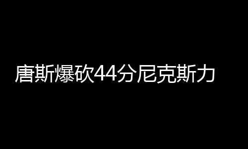 唐斯爆砍44分尼克斯力克热火 黄蜂险胜猛龙