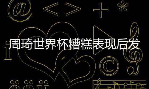 周琦世界杯糟糕表现后发声:不敢祈求原谅 重新创业