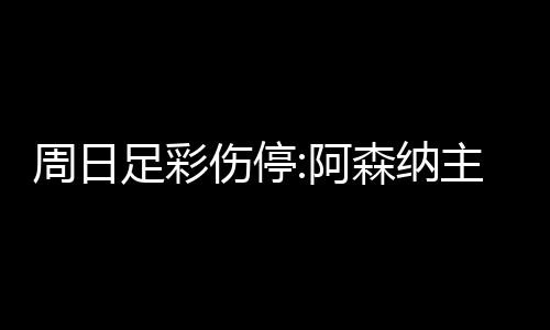 周日足彩伤停:阿森纳主力后卫加布里埃尔长期伤缺