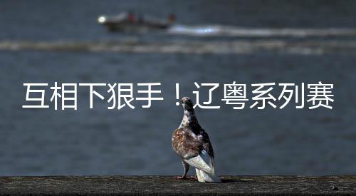 互相下狠手!辽粤系列赛前四场分差均超过15分