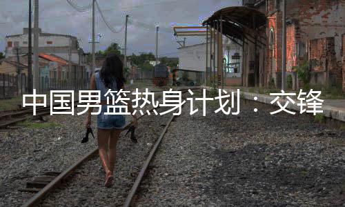 中国男篮热身计划:交锋澳大利亚 征战NBA夏联