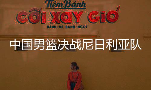 中国男篮决战尼日利亚队吃败仗 无缘直通东京奥运