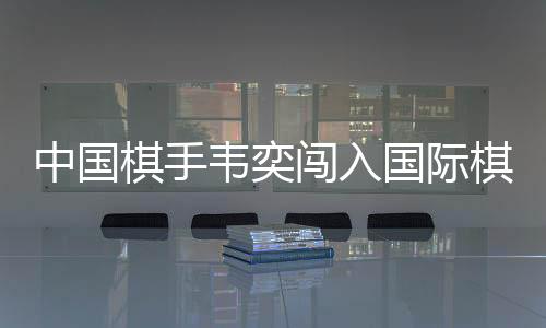 中国棋手韦奕闯入国际棋联世界杯决赛