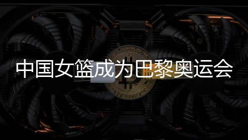 中国女篮成为巴黎奥运会种子队 3月19日抽签