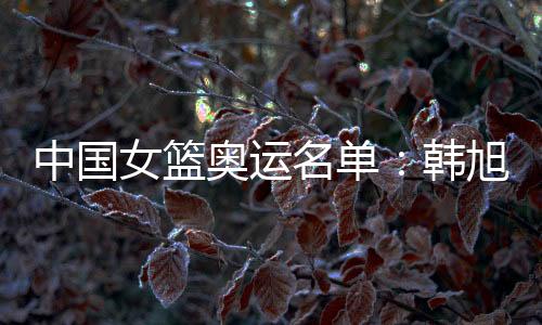 中国女篮奥运名单：韩旭领衔 李梦李月汝在列