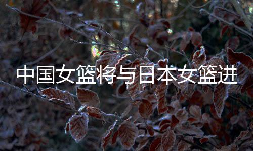中国女篮将与日本女篮进行两场热身赛