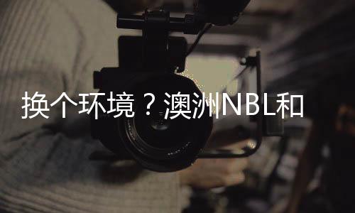 换个环境?澳洲NBL和日本联赛球队接触孙铭徽