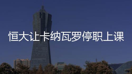 恒大让卡纳瓦罗停职上课学习事件后续：撤回起诉律师函
