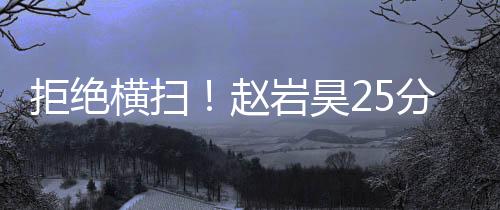 拒绝横扫!赵岩昊25分广厦胜广东 周琦遭驱逐