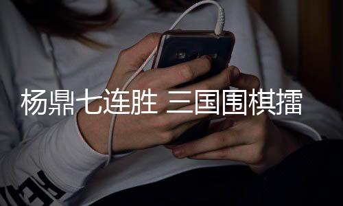 杨鼎七连胜 三国围棋擂台赛力克韩国围棋第一人申真谞
