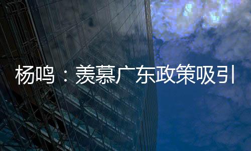 杨鸣：羡慕广东政策吸引人才 羡慕杜锋有周琦