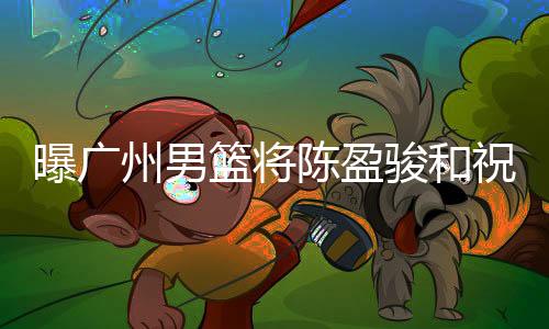 曝广州男篮将陈盈骏和祝铭震摆上货架