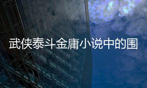 武侠泰斗金庸小说中的围棋元素 金庸先生的围棋水平到底如何？