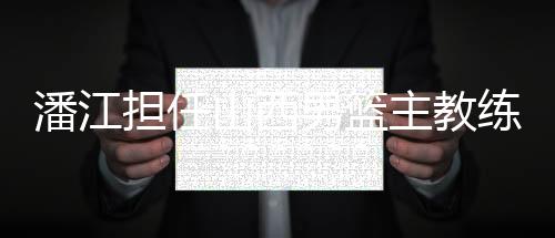 潘江担任山西男篮主教练 曾执教青年队多年