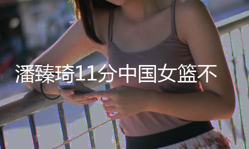 潘臻琦11分中国女篮不敌日本 山本麻衣13+5+5