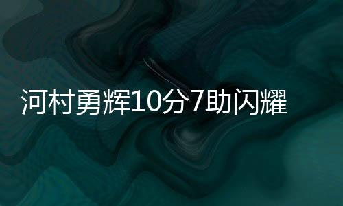 河村勇辉10分7助闪耀全场 不看人传球技惊四座