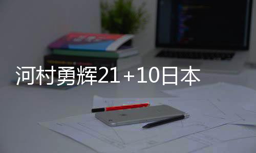 河村勇辉21+10日本男篮不敌巴西 卡波克洛33分