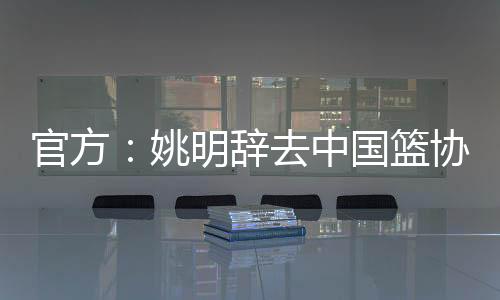 官方：姚明辞去中国篮协主席一职 郭振明接任