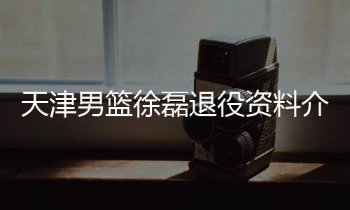 天津男篮徐磊退役资料介绍 曾为球队征战11个CBA赛季