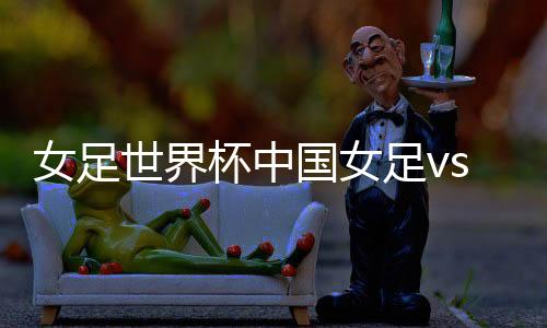 女足世界杯中国女足vs西班牙女足CCTV直播入口地址