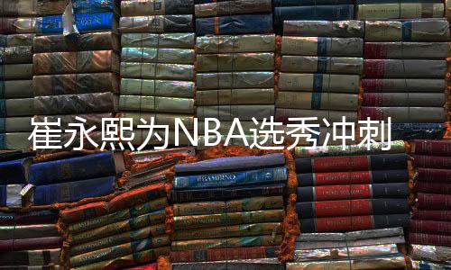 崔永熙为NBA选秀冲刺 每周练6天每次4到5小时