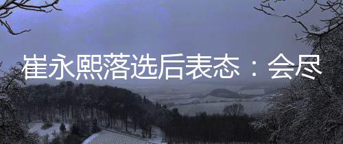 崔永熙落选后表态：会尽全力继续冲击NBA