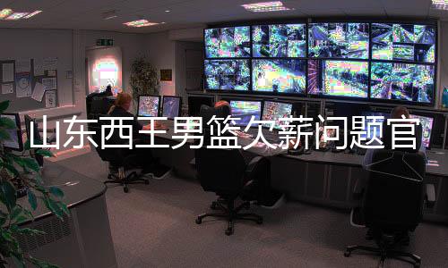 山东西王男篮欠薪问题官方声明：正常发 不存欠薪问题