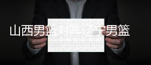 山西男篮对阵辽宁男篮 若胜辽宁将在积分榜实现反超