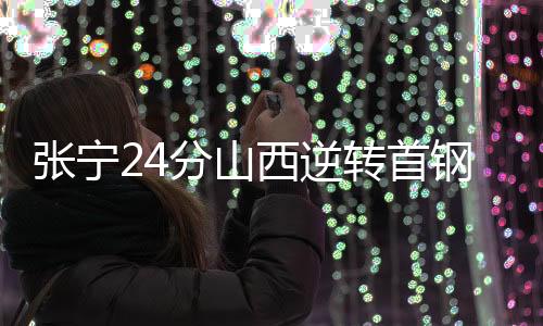 张宁24分山西逆转首钢 杨瀚森14+13青岛胜广州