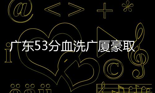 广东53分血洗广厦豪取10连胜 北京力克吉林
