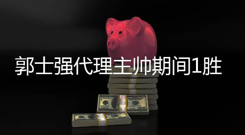 郭士强代理主帅期间1胜10负 11月出战亚预赛