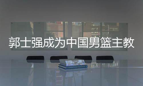 郭士强成为中国男篮主教练 第二次临危受命