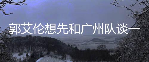 郭艾伦想先和广州队谈一下 但签约权已被交易