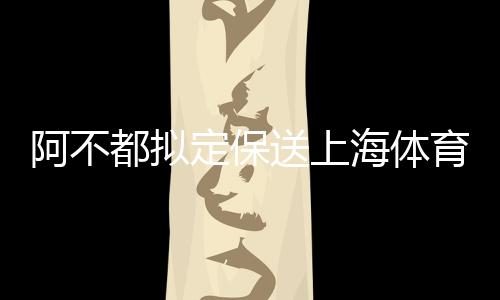 阿不都拟定保送上海体育大学上体 林葳北体大