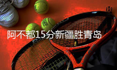 阿不都15分新疆胜青岛 郭艾伦27+12广州负山西