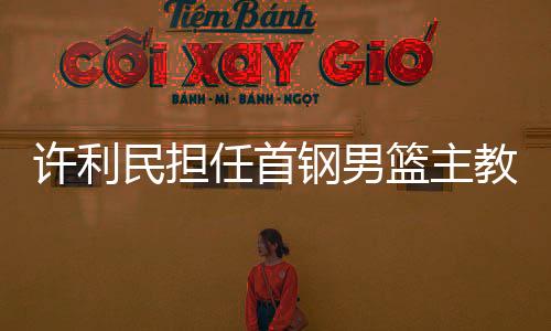 许利民担任首钢男篮主教练 李楠任技术顾问