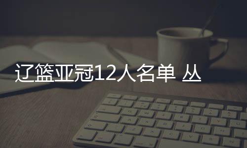 辽篮亚冠12人名单 丛明晨领衔两名新外援在列