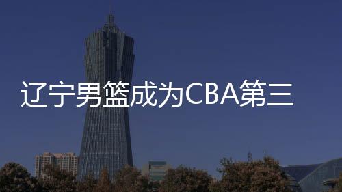 辽宁男篮成为CBA第三支拿到过3连冠的球队