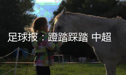 足球报：蹬踏踩踏 中超新赛季新焦点如何破解？