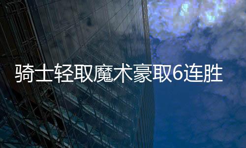 骑士轻取魔术豪取6连胜 崔永熙缺阵篮网擒公牛